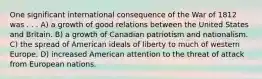 One significant international consequence of the War of 1812 was . . . A) a growth of good relations between the United States and Britain. B) a growth of Canadian patriotism and nationalism. C) the spread of American ideals of liberty to much of western Europe. D) increased American attention to the threat of attack from European nations.