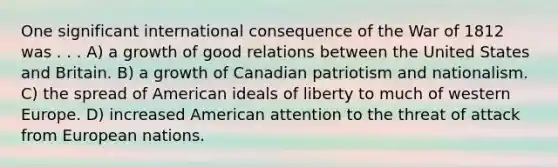 One significant international consequence of the War of 1812 was . . . A) a growth of good relations between the United States and Britain. B) a growth of Canadian patriotism and nationalism. C) the spread of American ideals of liberty to much of western Europe. D) increased American attention to the threat of attack from European nations.