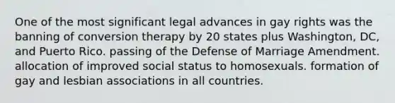 One of the most significant legal advances in gay rights was the banning of conversion therapy by 20 states plus Washington, DC, and Puerto Rico. passing of the Defense of Marriage Amendment. allocation of improved social status to homosexuals. formation of gay and lesbian associations in all countries.