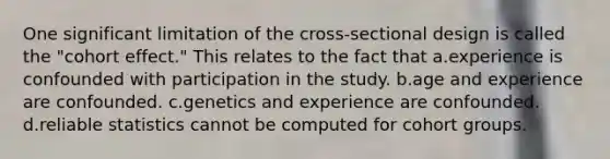 One significant limitation of the cross-sectional design is called the "cohort effect." This relates to the fact that a.experience is confounded with participation in the study. b.age and experience are confounded. c.genetics and experience are confounded. d.reliable statistics cannot be computed for cohort groups.