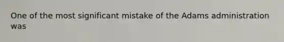 One of the most significant mistake of the Adams administration was