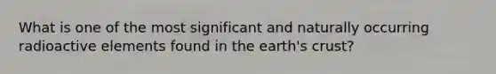 What is one of the most significant and naturally occurring radioactive elements found in the earth's crust?