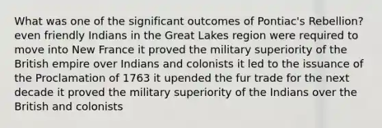 What was one of the significant outcomes of Pontiac's Rebellion? even friendly Indians in the Great Lakes region were required to move into New France it proved the military superiority of the British empire over Indians and colonists it led to the issuance of the Proclamation of 1763 it upended the fur trade for the next decade it proved the military superiority of the Indians over the British and colonists