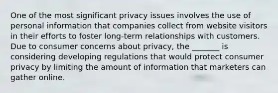 One of the most significant privacy issues involves the use of personal information that companies collect from website visitors in their efforts to foster long-term relationships with customers. Due to consumer concerns about privacy, the _______ is considering developing regulations that would protect consumer privacy by limiting the amount of information that marketers can gather online.