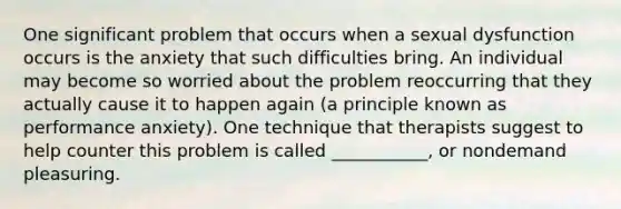 One significant problem that occurs when a sexual dysfunction occurs is the anxiety that such difficulties bring. An individual may become so worried about the problem reoccurring that they actually cause it to happen again (a principle known as performance anxiety). One technique that therapists suggest to help counter this problem is called ___________, or nondemand pleasuring.