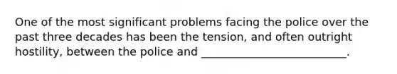 One of the most significant problems facing the police over the past three decades has been the tension, and often outright hostility, between the police and __________________________.