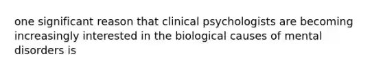 one significant reason that clinical psychologists are becoming increasingly interested in the biological causes of mental disorders is