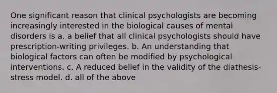 One significant reason that clinical psychologists are becoming increasingly interested in the biological causes of mental disorders is a. a belief that all clinical psychologists should have prescription-writing privileges. b. An understanding that biological factors can often be modified by psychological interventions. c. A reduced belief in the validity of the diathesis-stress model. d. all of the above