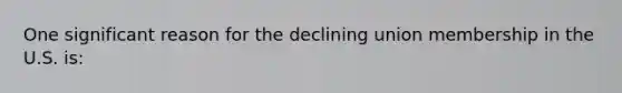 One significant reason for the declining union membership in the U.S. is: