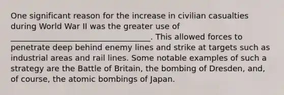 One significant reason for the increase in civilian casualties during World War II was the greater use of ___________________________________. This allowed forces to penetrate deep behind enemy lines and strike at targets such as industrial areas and rail lines. Some notable examples of such a strategy are the Battle of Britain, the bombing of Dresden, and, of course, the atomic bombings of Japan.