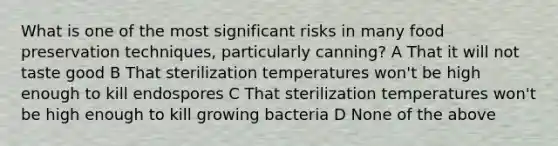 What is one of the most significant risks in many food preservation techniques, particularly canning? A That it will not taste good B That sterilization temperatures won't be high enough to kill endospores C That sterilization temperatures won't be high enough to kill growing bacteria D None of the above