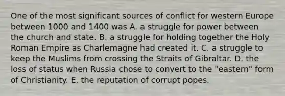 One of the most significant sources of conflict for western Europe between 1000 and 1400 was A. a struggle for power between the church and state. B. a struggle for holding together the Holy Roman Empire as Charlemagne had created it. C. a struggle to keep the Muslims from crossing the Straits of Gibraltar. D. the loss of status when Russia chose to convert to the "eastern" form of Christianity. E. the reputation of corrupt popes.