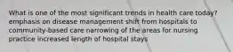 What is one of the most significant trends in health care today? emphasis on disease management shift from hospitals to community-based care narrowing of the areas for nursing practice increased length of hospital stays