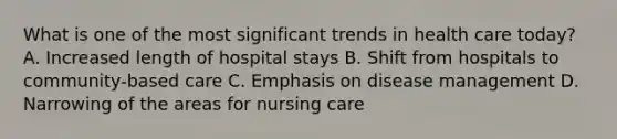 What is one of the most significant trends in health care today? A. Increased length of hospital stays B. Shift from hospitals to community-based care C. Emphasis on disease management D. Narrowing of the areas for nursing care