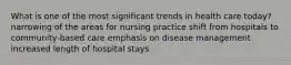 What is one of the most significant trends in health care today? narrowing of the areas for nursing practice shift from hospitals to community-based care emphasis on disease management increased length of hospital stays