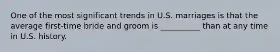 One of the most significant trends in U.S. marriages is that the average first-time bride and groom is __________ than at any time in U.S. history.