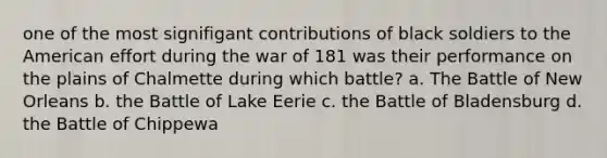 one of the most signifigant contributions of black soldiers to the American effort during the war of 181 was their performance on the plains of Chalmette during which battle? a. The Battle of New Orleans b. the Battle of Lake Eerie c. the Battle of Bladensburg d. the Battle of Chippewa