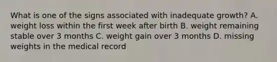 What is one of the signs associated with inadequate growth? A. weight loss within the first week after birth B. weight remaining stable over 3 months C. weight gain over 3 months D. missing weights in the medical record