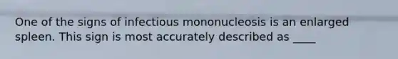 One of the signs of infectious mononucleosis is an enlarged spleen. This sign is most accurately described as ____