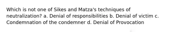 Which is not one of Sikes and Matza's techniques of neutralization? a. Denial of responsibilities b. Denial of victim c. Condemnation of the condemner d. Denial of Provocation