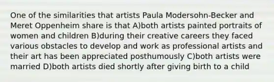 One of the similarities that artists Paula Modersohn-Becker and Meret Oppenheim share is that A)both artists painted portraits of women and children B)during their creative careers they faced various obstacles to develop and work as professional artists and their art has been appreciated posthumously C)both artists were married D)both artists died shortly after giving birth to a child