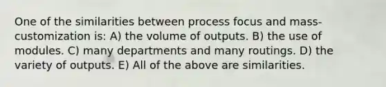 One of the similarities between process focus and mass-customization is: A) the volume of outputs. B) the use of modules. C) many departments and many routings. D) the variety of outputs. E) All of the above are similarities.