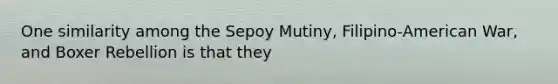 One similarity among the Sepoy Mutiny, Filipino-American War, and Boxer Rebellion is that they