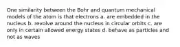 One similarity between the Bohr and quantum mechanical models of the atom is that electrons a. are embedded in the nucleus b. revolve around the nucleus in circular orbits c. are only in certain allowed energy states d. behave as particles and not as waves