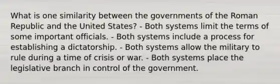 What is one similarity between the governments of the Roman Republic and the United States? - Both systems limit the terms of some important officials. - Both systems include a process for establishing a dictatorship. - Both systems allow the military to rule during a time of crisis or war. - Both systems place the legislative branch in control of the government.