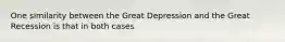 One similarity between the Great Depression and the Great Recession is that in both cases