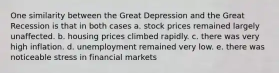 One similarity between the Great Depression and the Great Recession is that in both cases a. stock prices remained largely unaffected. b. housing prices climbed rapidly. c. there was very high inflation. d. unemployment remained very low. e. there was noticeable stress in financial markets