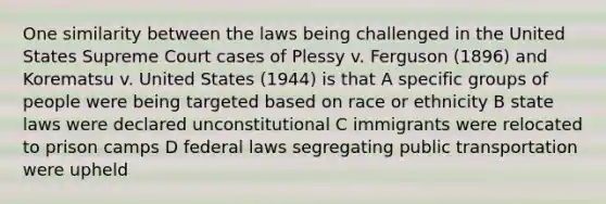 One similarity between the laws being challenged in the United States Supreme Court cases of Plessy v. Ferguson (1896) and Korematsu v. United States (1944) is that A specific groups of people were being targeted based on race or ethnicity B state laws were declared unconstitutional C immigrants were relocated to prison camps D federal laws segregating public transportation were upheld