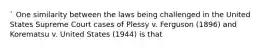 ` One similarity between the laws being challenged in the United States Supreme Court cases of Plessy v. Ferguson (1896) and Korematsu v. United States (1944) is that