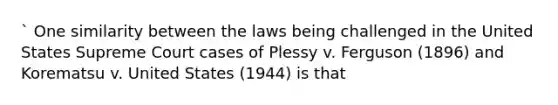 ` One similarity between the laws being challenged in the United States Supreme Court cases of Plessy v. Ferguson (1896) and Korematsu v. United States (1944) is that