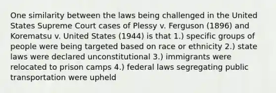 One similarity between the laws being challenged in the United States Supreme Court cases of Plessy v. Ferguson (1896) and Korematsu v. United States (1944) is that 1.) specific groups of people were being targeted based on race or ethnicity 2.) state laws were declared unconstitutional 3.) immigrants were relocated to prison camps 4.) federal laws segregating public transportation were upheld