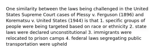 One similarity between the laws being challenged in the United States Supreme Court cases of Plessy v. Ferguson (1896) and Korematsu v. United States (1944) is that 1. specific groups of people were being targeted based on race or ethnicity 2. state laws were declared unconstitutional 3. immigrants were relocated to prison camps 4. federal laws segregating public transportation were upheld