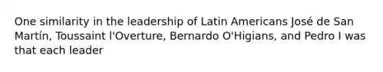 One similarity in the leadership of Latin Americans José de San Martín, Toussaint l'Overture, Bernardo O'Higians, and Pedro I was that each leader