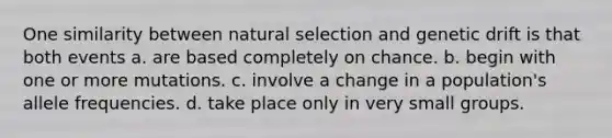 One similarity between natural selection and genetic drift is that both events a. are based completely on chance. b. begin with one or more mutations. c. involve a change in a population's allele frequencies. d. take place only in very small groups.