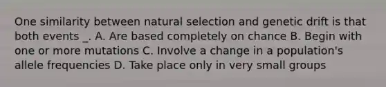 One similarity between natural selection and genetic drift is that both events _. A. Are based completely on chance B. Begin with one or more mutations C. Involve a change in a population's allele frequencies D. Take place only in very small groups