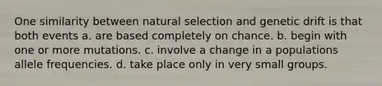 One similarity between natural selection and genetic drift is that both events a. are based completely on chance. b. begin with one or more mutations. c. involve a change in a populations allele frequencies. d. take place only in very small groups.