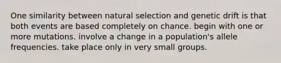 One similarity between natural selection and genetic drift is that both events are based completely on chance. begin with one or more mutations. involve a change in a population's allele frequencies. take place only in very small groups.