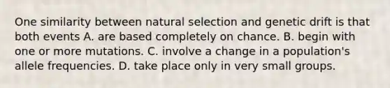 One similarity between natural selection and genetic drift is that both events A. are based completely on chance. B. begin with one or more mutations. C. involve a change in a population's allele frequencies. D. take place only in very small groups.