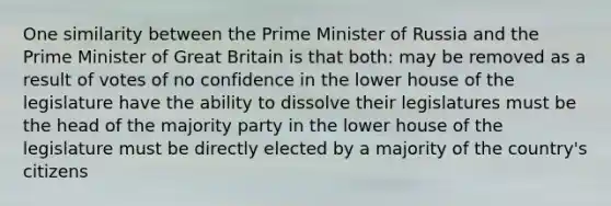 One similarity between the Prime Minister of Russia and the Prime Minister of Great Britain is that both: may be removed as a result of votes of no confidence in the lower house of the legislature have the ability to dissolve their legislatures must be the head of the majority party in the lower house of the legislature must be directly elected by a majority of the country's citizens