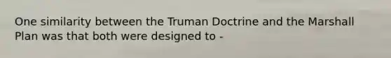 One similarity between the Truman Doctrine and the Marshall Plan was that both were designed to -