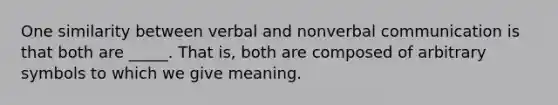 One similarity between verbal and nonverbal communication is that both are _____. That is, both are composed of arbitrary symbols to which we give meaning.