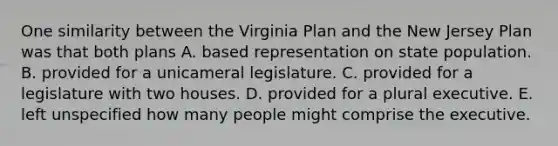 One similarity between the Virginia Plan and the New Jersey Plan was that both plans A. based representation on state population. B. provided for a unicameral legislature. C. provided for a legislature with two houses. D. provided for a plural executive. E. left unspecified how many people might comprise the executive.