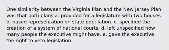 One similarity between the Virginia Plan and the New Jersey Plan was that both plans a. provided for a legislature with two houses. b. based representation on state population. c. specified the creation of a system of national courts. d. left unspecified how many people the executive might have. e. gave the executive the right to veto legislation.