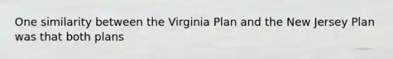 One similarity between the Virginia Plan and the New Jersey Plan was that both plans