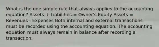 What is the one simple rule that always applies to the accounting equation? Assets + Liabilities = Owner's Equity Assets = Revenues - Expenses Both internal and external transactions must be recorded using the accounting equation. The accounting equation must always remain in balance after recording a transaction.