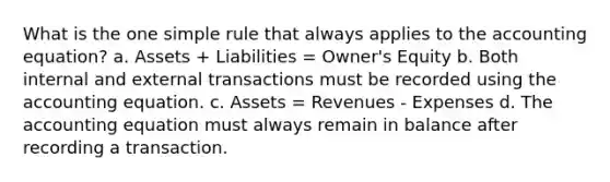 What is the one simple rule that always applies to the accounting equation? a. Assets + Liabilities = Owner's Equity b. Both internal and external transactions must be recorded using the accounting equation. c. Assets = Revenues - Expenses d. The accounting equation must always remain in balance after recording a transaction.